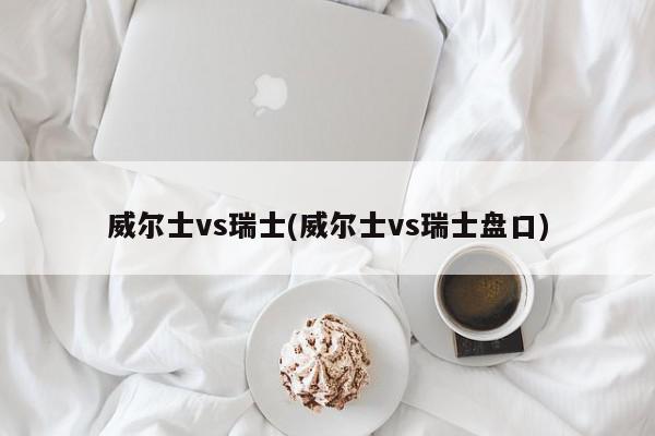 威尔士vs瑞士(威尔士vs瑞士盘口)