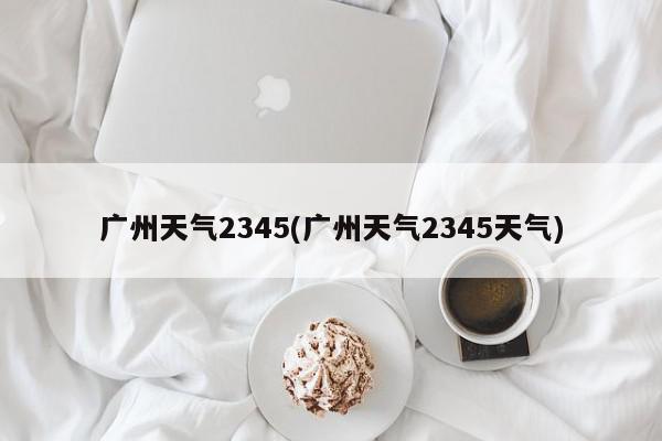 广州天气2345(广州天气2345天气)