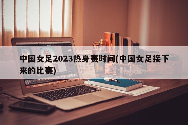 中国女足2023热身赛时间(中国女足接下来的比赛)