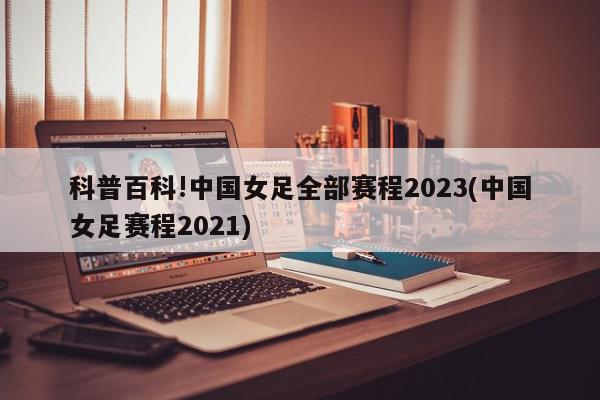 科普百科!中国女足全部赛程2023(中国女足赛程2021)