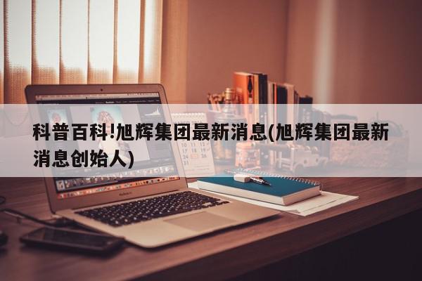 科普百科!旭辉集团最新消息(旭辉集团最新消息创始人)