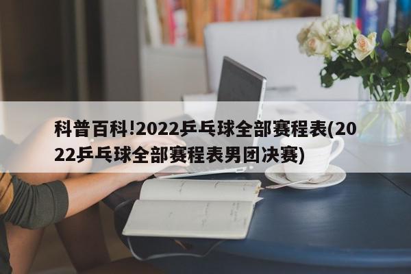 科普百科!2022乒乓球全部赛程表(2022乒乓球全部赛程表男团决赛)