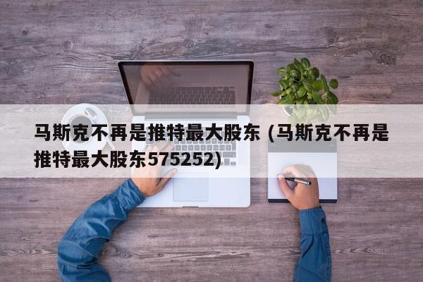 马斯克不再是推特最大股东 (马斯克不再是推特最大股东575252)