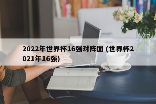 2022年世界杯16强对阵图 (世界杯2021年16强)