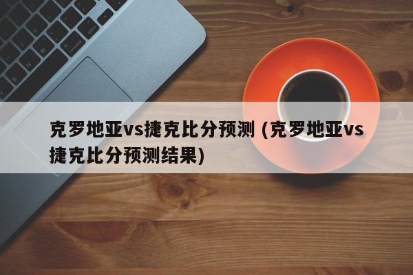 克罗地亚vs捷克比分预测 (克罗地亚vs捷克比分预测结果)