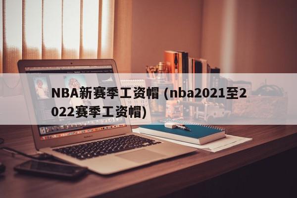 NBA新赛季工资帽 (nba2021至2022赛季工资帽)