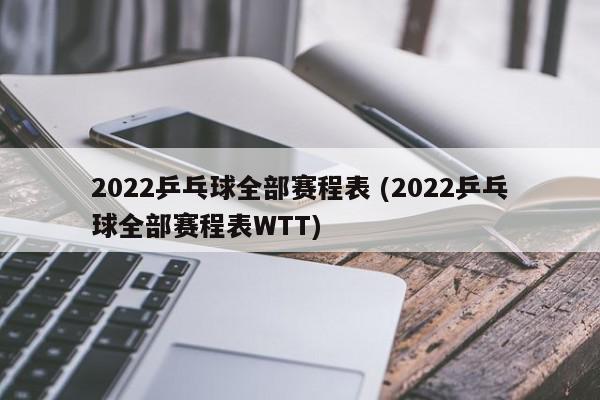 2022乒乓球全部赛程表 (2022乒乓球全部赛程表WTT)