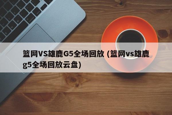 篮网VS雄鹿G5全场回放 (篮网vs雄鹿g5全场回放云盘)