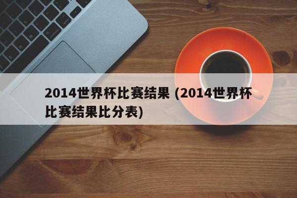 2014世界杯比赛结果 (2014世界杯比赛结果比分表)