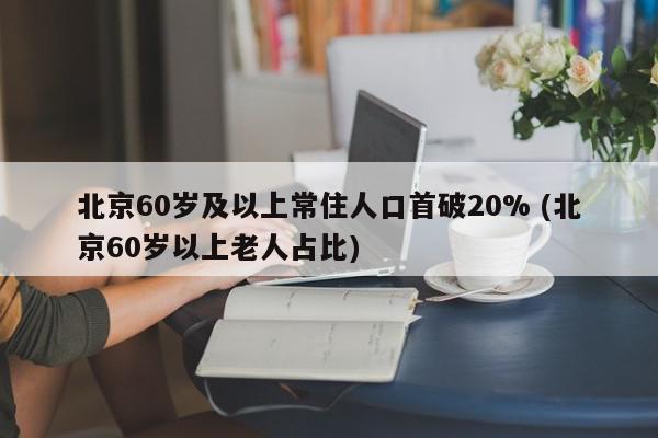 北京60岁及以上常住人口首破20% (北京60岁以上老人占比)