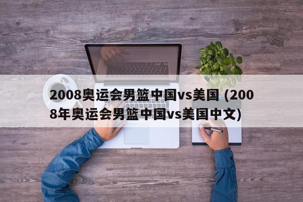 2008奥运会男篮中国vs美国 (2008年奥运会男篮中国vs美国中文)