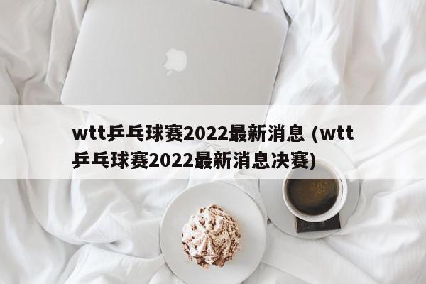 wtt乒乓球赛2022最新消息 (wtt乒乓球赛2022最新消息决赛)