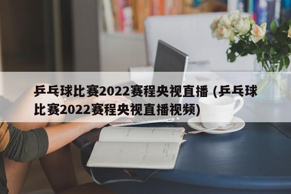 乒乓球比赛2022赛程央视直播 (乒乓球比赛2022赛程央视直播视频)