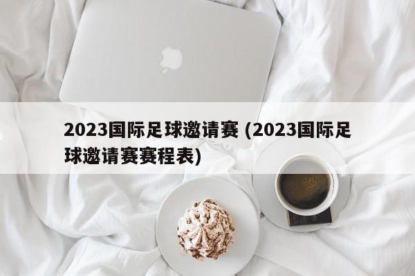 2023国际足球邀请赛 (2023国际足球邀请赛赛程表)