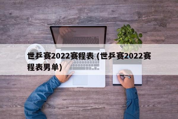 世乒赛2022赛程表 (世乒赛2022赛程表男单)