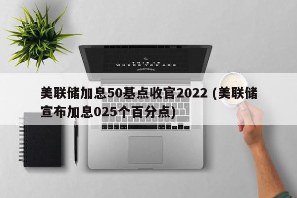 美联储加息50基点收官2022 (美联储宣布加息025个百分点)