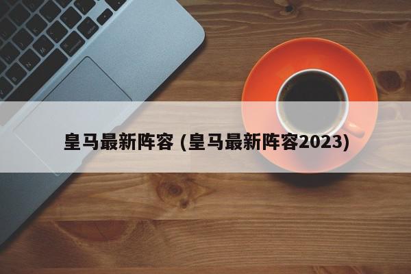 皇马最新阵容 (皇马最新阵容2023)