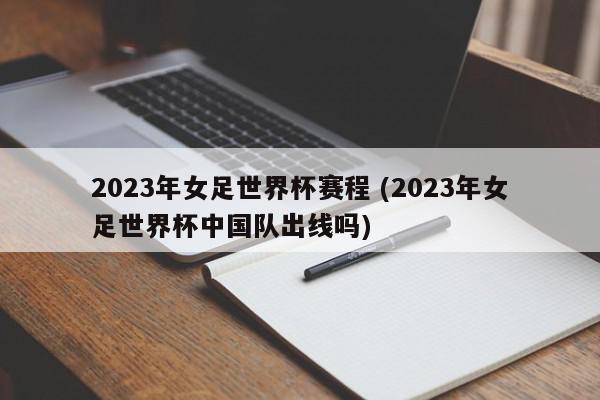 2023年女足世界杯赛程 (2023年女足世界杯中国队出线吗)