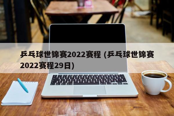 乒乓球世锦赛2022赛程 (乒乓球世锦赛2022赛程29日)