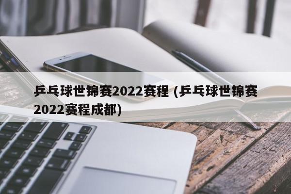 乒乓球世锦赛2022赛程 (乒乓球世锦赛2022赛程成都)