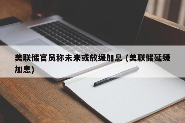 美联储官员称未来或放缓加息 (美联储延缓加息)