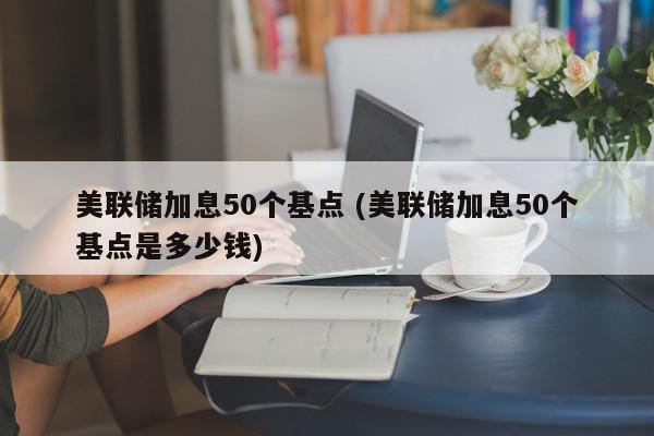 美联储加息50个基点 (美联储加息50个基点是多少钱)