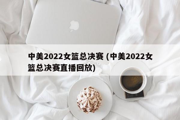 中美2022女篮总决赛 (中美2022女篮总决赛直播回放)