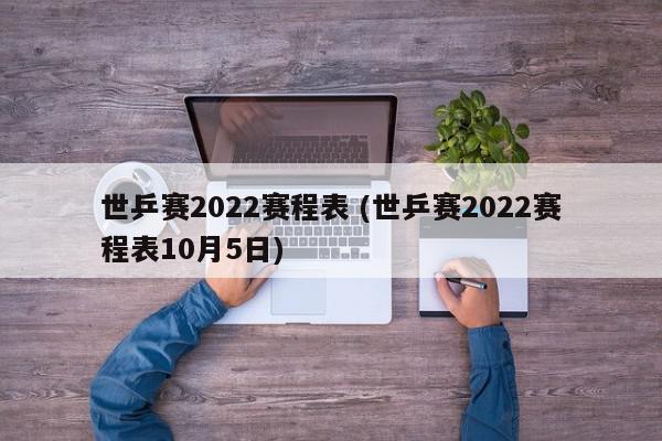 世乒赛2022赛程表 (世乒赛2022赛程表10月5日)