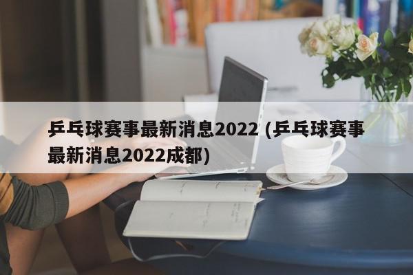 乒乓球赛事最新消息2022 (乒乓球赛事最新消息2022成都)