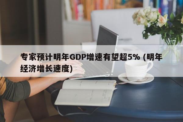 专家预计明年GDP增速有望超5% (明年经济增长速度)