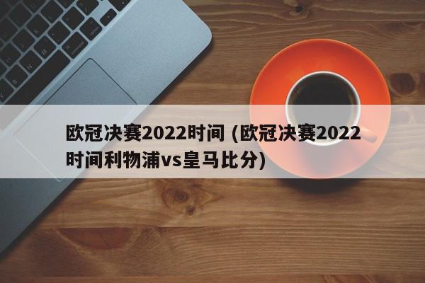 欧冠决赛2022时间 (欧冠决赛2022时间利物浦vs皇马比分)