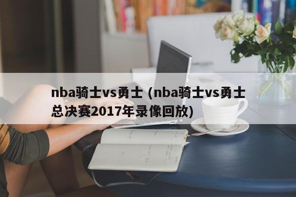 nba骑士vs勇士 (nba骑士vs勇士总决赛2017年录像回放)