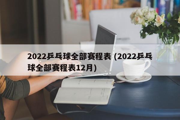 2022乒乓球全部赛程表 (2022乒乓球全部赛程表12月)