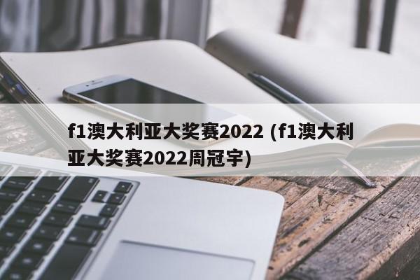 f1澳大利亚大奖赛2022 (f1澳大利亚大奖赛2022周冠宇)