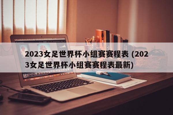 2023女足世界杯小组赛赛程表 (2023女足世界杯小组赛赛程表最新)