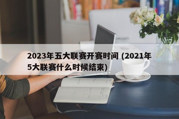 2023年五大联赛开赛时间 (2021年5大联赛什么时候结束)