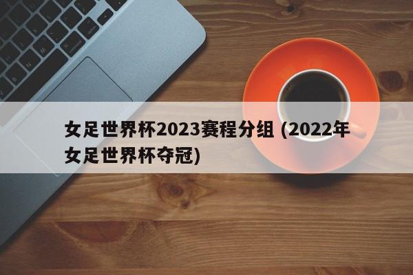 女足世界杯2023赛程分组 (2022年女足世界杯夺冠)