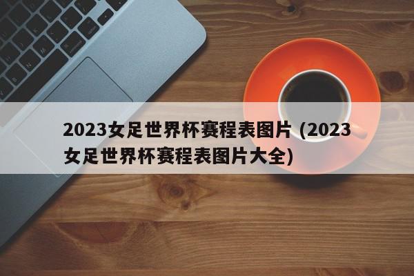 2023女足世界杯赛程表图片 (2023女足世界杯赛程表图片大全)