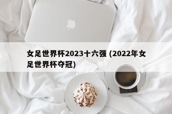 女足世界杯2023十六强 (2022年女足世界杯夺冠)