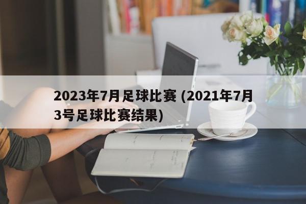 2023年7月足球比赛 (2021年7月3号足球比赛结果)