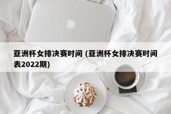 亚洲杯女排决赛时间 (亚洲杯女排决赛时间表2022期)