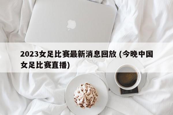 2023女足比赛最新消息回放 (今晚中国女足比赛直播)