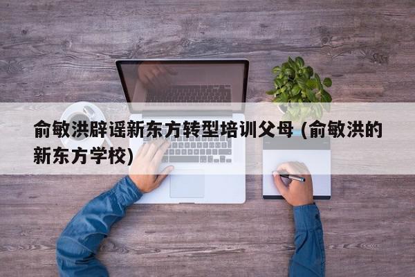 俞敏洪辟谣新东方转型培训父母 (俞敏洪的新东方学校)