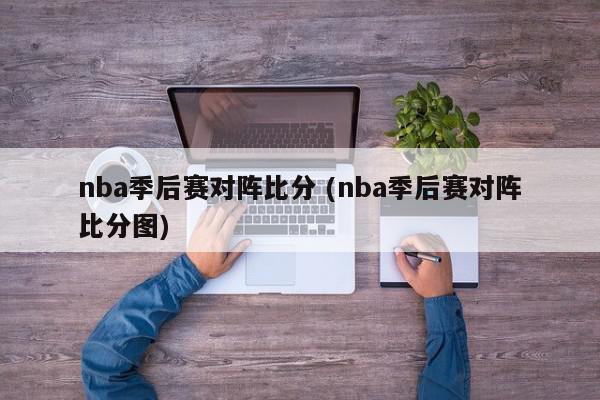 nba季后赛对阵比分 (nba季后赛对阵比分图)