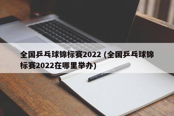 全国乒乓球锦标赛2022 (全国乒乓球锦标赛2022在哪里举办)