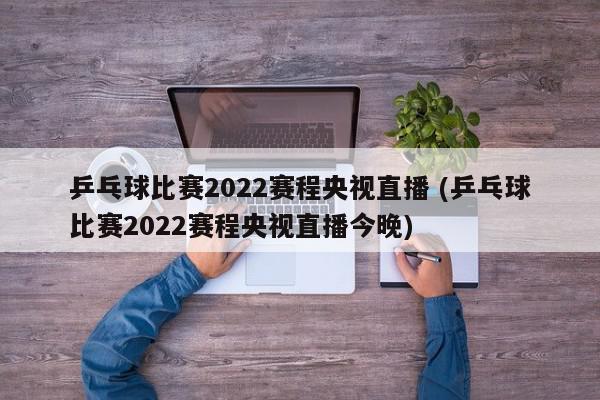 乒乓球比赛2022赛程央视直播 (乒乓球比赛2022赛程央视直播今晚)