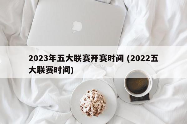 2023年五大联赛开赛时间 (2022五大联赛时间)