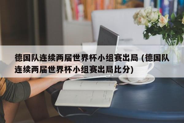 德国队连续两届世界杯小组赛出局 (德国队连续两届世界杯小组赛出局比分)