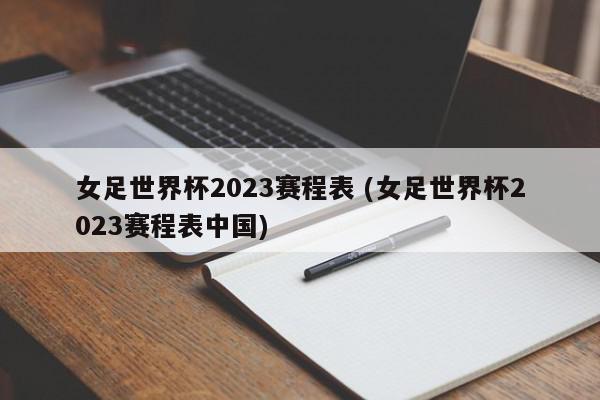 女足世界杯2023赛程表 (女足世界杯2023赛程表中国)