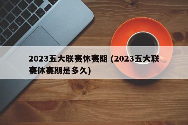 2023五大联赛休赛期 (2023五大联赛休赛期是多久)